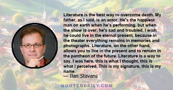 Literature is the best way to overcome death. My father, as I said, is an actor. He's the happiest man on earth when he's performing, but when the show is over, he's sad and troubled. I wish he could live in the eternal 