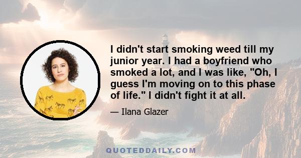 I didn't start smoking weed till my junior year. I had a boyfriend who smoked a lot, and I was like, Oh, I guess I'm moving on to this phase of life. I didn't fight it at all.