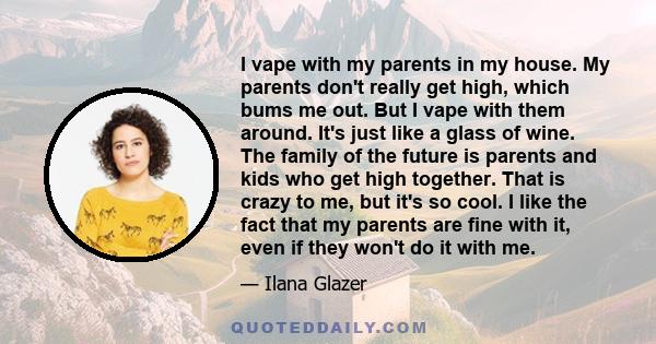 I vape with my parents in my house. My parents don't really get high, which bums me out. But I vape with them around. It's just like a glass of wine. The family of the future is parents and kids who get high together.