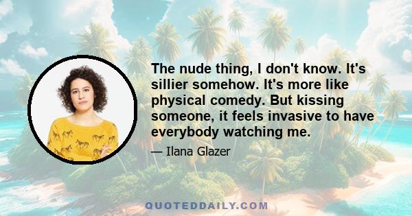 The nude thing, I don't know. It's sillier somehow. It's more like physical comedy. But kissing someone, it feels invasive to have everybody watching me.