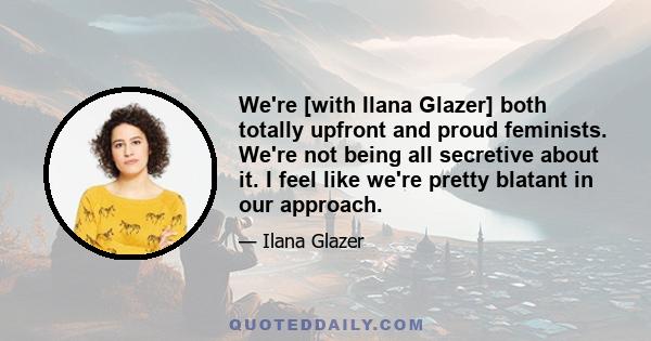 We're [with Ilana Glazer] both totally upfront and proud feminists. We're not being all secretive about it. I feel like we're pretty blatant in our approach.