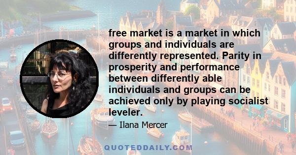 free market is a market in which groups and individuals are differently represented. Parity in prosperity and performance between differently able individuals and groups can be achieved only by playing socialist leveler.