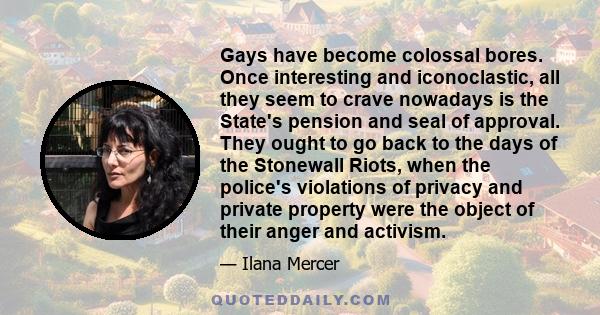 Gays have become colossal bores. Once interesting and iconoclastic, all they seem to crave nowadays is the State's pension and seal of approval. They ought to go back to the days of the Stonewall Riots, when the