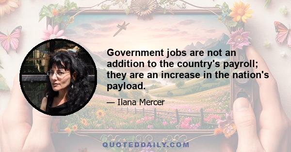 Government jobs are not an addition to the country's payroll; they are an increase in the nation's payload.