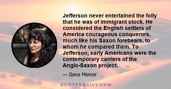 Jefferson never entertained the folly that he was of immigrant stock. He considered the English settlers of America courageous conquerors, much like his Saxon forebears, to whom he compared them. To Jefferson, early