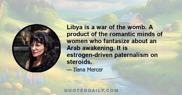 Libya is a war of the womb. A product of the romantic minds of women who fantasize about an Arab awakening. It is estrogen-driven paternalism on steroids.