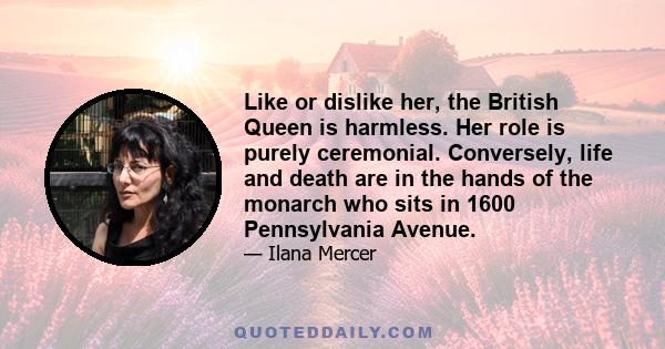 Like or dislike her, the British Queen is harmless. Her role is purely ceremonial. Conversely, life and death are in the hands of the monarch who sits in 1600 Pennsylvania Avenue.