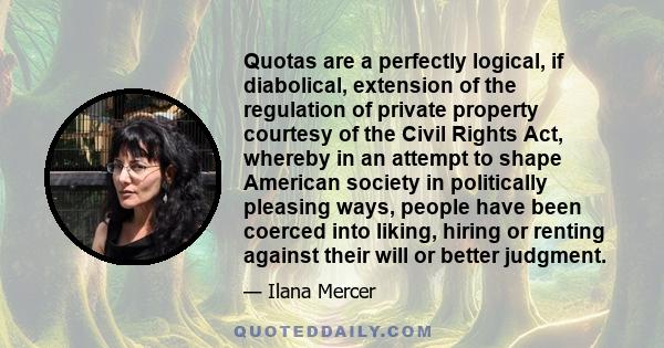 Quotas are a perfectly logical, if diabolical, extension of the regulation of private property courtesy of the Civil Rights Act, whereby in an attempt to shape American society in politically pleasing ways, people have