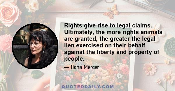 Rights give rise to legal claims. Ultimately, the more rights animals are granted, the greater the legal lien exercised on their behalf against the liberty and property of people.