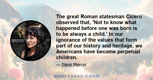 The great Roman statesman Cicero observed that, 'Not to know what happened before one was born is to be always a child.' In our ignorance of the values that form part of our history and heritage, we Americans have