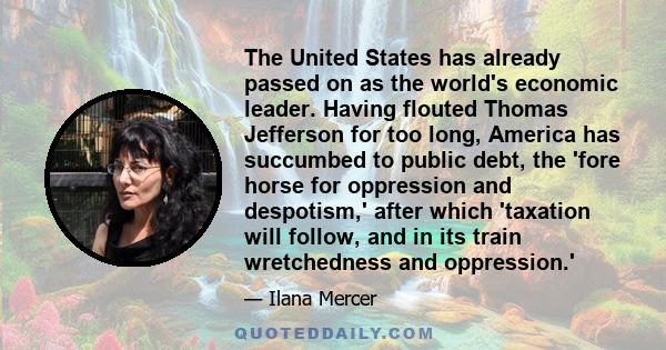 The United States has already passed on as the world's economic leader. Having flouted Thomas Jefferson for too long, America has succumbed to public debt, the 'fore horse for oppression and despotism,' after which