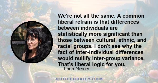 We're not all the same. A common liberal refrain is that differences between individuals are statistically more significant than those between cultural, ethnic, and racial groups. I don't see why the fact of