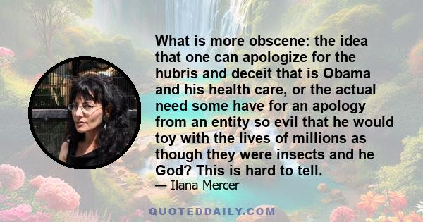 What is more obscene: the idea that one can apologize for the hubris and deceit that is Obama and his health care, or the actual need some have for an apology from an entity so evil that he would toy with the lives of