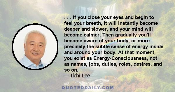 . . . if you close your eyes and begin to feel your breath, it will instantly become deeper and slower, and your mind will become calmer. Then gradually you'll become aware of your body, or more precisely the subtle