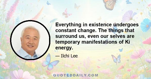 Everything in existence undergoes constant change. The things that surround us, even our selves are temporary manifestations of Ki energy.