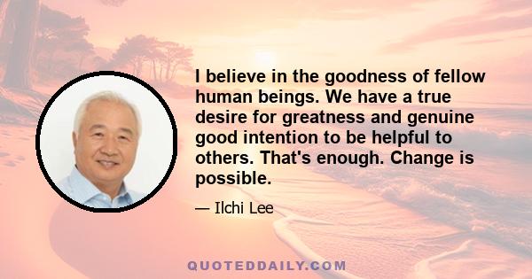 I believe in the goodness of fellow human beings. We have a true desire for greatness and genuine good intention to be helpful to others. That's enough. Change is possible.