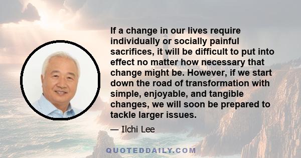 If a change in our lives require individually or socially painful sacrifices, it will be difficult to put into effect no matter how necessary that change might be. However, if we start down the road of transformation