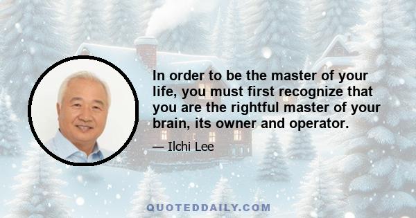 In order to be the master of your life, you must first recognize that you are the rightful master of your brain, its owner and operator.