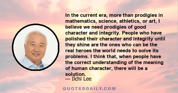 In the current era, more than prodigies in mathematics, science, athletics, or art, I believe we need prodigies of good character and integrity. People who have polished their character and integrity until they shine