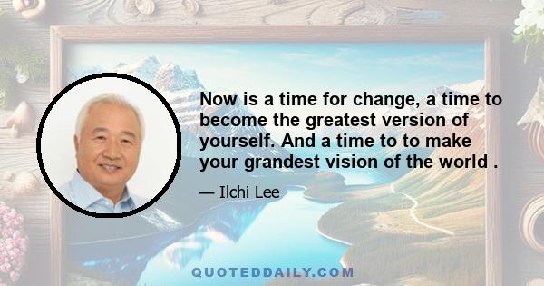 Now is a time for change, a time to become the greatest version of yourself. And a time to to make your grandest vision of the world .