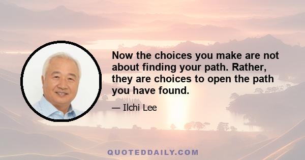 Now the choices you make are not about finding your path. Rather, they are choices to open the path you have found.