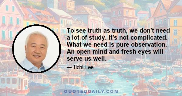 To see truth as truth, we don't need a lot of study. It's not complicated. What we need is pure observation. An open mind and fresh eyes will serve us well.