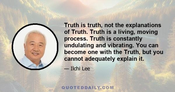 Truth is truth, not the explanations of Truth. Truth is a living, moving process. Truth is constantly undulating and vibrating. You can become one with the Truth, but you cannot adequately explain it.