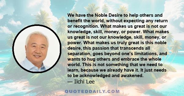 We have the Noble Desire to help others and benefit the world, without expecting any return or recognition. What makes us great is not our knowledge, skill, money, or power. What makes us great is not our knowledge,