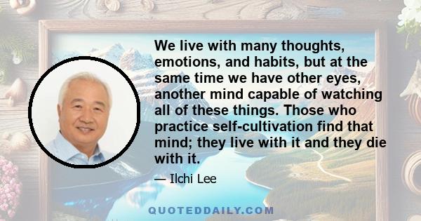 We live with many thoughts, emotions, and habits, but at the same time we have other eyes, another mind capable of watching all of these things. Those who practice self-cultivation find that mind; they live with it and