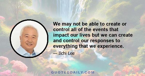 We may not be able to create or control all of the events that impact our lives but we can create and control our responses to everything that we experience.