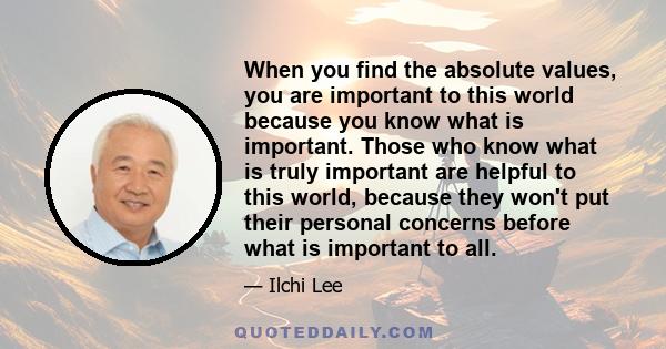 When you find the absolute values, you are important to this world because you know what is important. Those who know what is truly important are helpful to this world, because they won't put their personal concerns