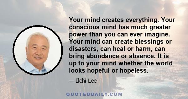 Your mind creates everything. Your conscious mind has much greater power than you can ever imagine. Your mind can create blessings or disasters, can heal or harm, can bring abundance or absence. It is up to your mind