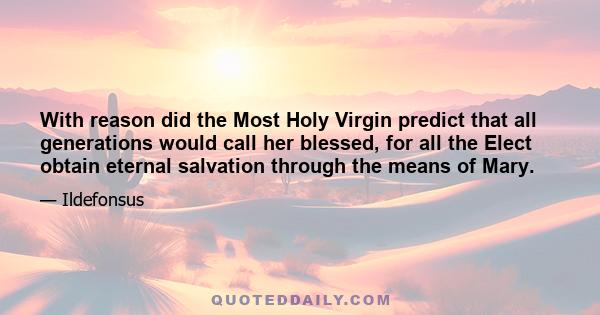 With reason did the Most Holy Virgin predict that all generations would call her blessed, for all the Elect obtain eternal salvation through the means of Mary.