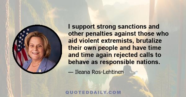 I support strong sanctions and other penalties against those who aid violent extremists, brutalize their own people and have time and time again rejected calls to behave as responsible nations.