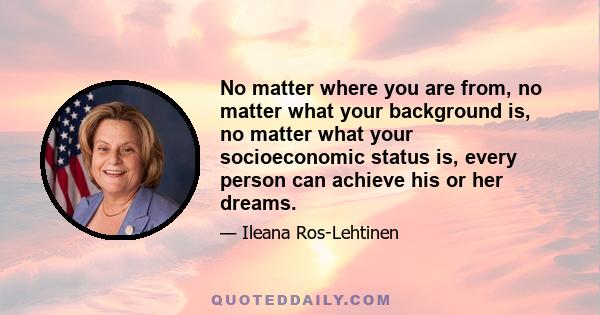 No matter where you are from, no matter what your background is, no matter what your socioeconomic status is, every person can achieve his or her dreams.