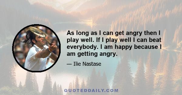 As long as I can get angry then I play well. If I play well I can beat everybody. I am happy because I am getting angry.