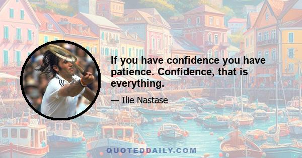 If you have confidence you have patience. Confidence, that is everything.