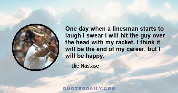 One day when a linesman starts to laugh I swear I will hit the guy over the head with my racket. I think it will be the end of my career, but I will be happy.