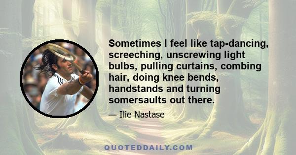 Sometimes I feel like tap-dancing, screeching, unscrewing light bulbs, pulling curtains, combing hair, doing knee bends, handstands and turning somersaults out there.