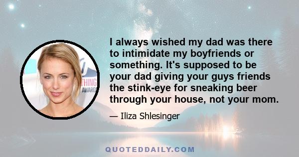 I always wished my dad was there to intimidate my boyfriends or something. It's supposed to be your dad giving your guys friends the stink-eye for sneaking beer through your house, not your mom.