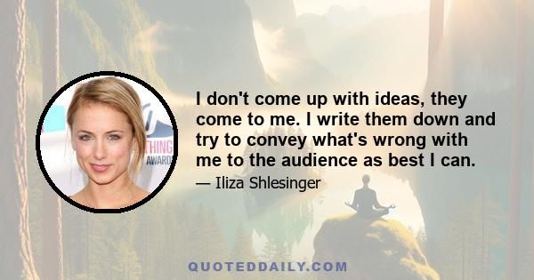 I don't come up with ideas, they come to me. I write them down and try to convey what's wrong with me to the audience as best I can.