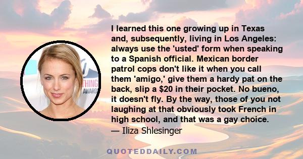 I learned this one growing up in Texas and, subsequently, living in Los Angeles: always use the 'usted' form when speaking to a Spanish official. Mexican border patrol cops don't like it when you call them 'amigo,' give 