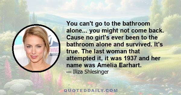 You can't go to the bathroom alone... you might not come back. Cause no girl's ever been to the bathroom alone and survived. It's true. The last woman that attempted it, it was 1937 and her name was Amelia Earhart.