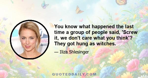 You know what happened the last time a group of people said, 'Screw it, we don't care what you think'? They got hung as witches.