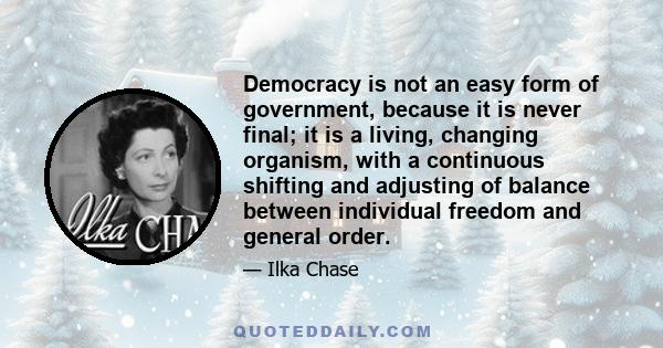 Democracy is not an easy form of government, because it is never final; it is a living, changing organism, with a continuous shifting and adjusting of balance between individual freedom and general order.