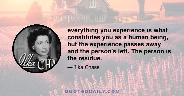 everything you experience is what constitutes you as a human being, but the experience passes away and the person's left. The person is the residue.