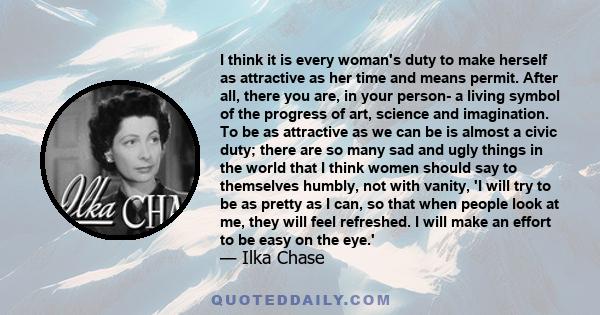 I think it is every woman's duty to make herself as attractive as her time and means permit. After all, there you are, in your person- a living symbol of the progress of art, science and imagination. To be as attractive 