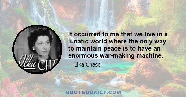 It occurred to me that we live in a lunatic world where the only way to maintain peace is to have an enormous war-making machine.