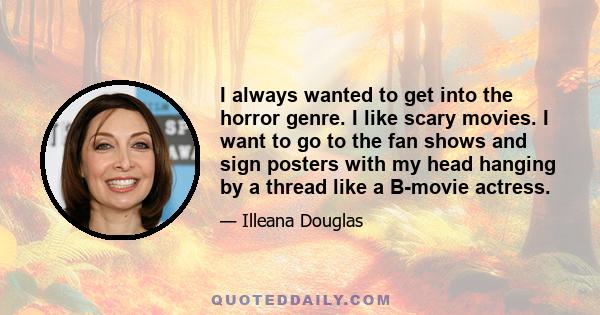 I always wanted to get into the horror genre. I like scary movies. I want to go to the fan shows and sign posters with my head hanging by a thread like a B-movie actress.