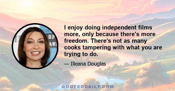 I enjoy doing independent films more, only because there's more freedom. There's not as many cooks tampering with what you are trying to do.